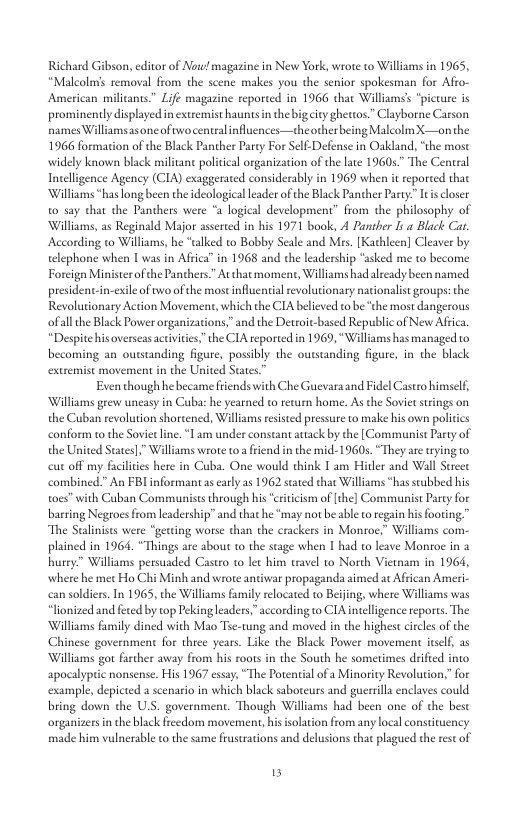Richard Gibson, editor of Now magazine in New York, wrote to Williams in 1965, “Malcolms removal from the scene makes you the senior spokesman for Afro- American milicants” Life magazine reported in 1966 that Williams’ “picture is prominently displayed in extremist hauntsin the bigeity ghettos.” Clayborne Carson names Williams asone ofwocentralinfluences—theother being Malcolm X—onthe 1966 formation of the Black Panther Party For Self-Defense in Oakland, “the mose widely known black militant politcal organization of the lare 1960s.” The Central Incelligence Agency (CIA) exaggerated considerably in 1969 when it reported that ‘Williams *has long been the deologicalleader of the Black Panther Party” Itis closer 0 say that the Panthers were *a logical development” from the philosophy of Williams, as Reginald Major asserted in his 1971 book, A Panther Iy  Black Car According to Williams, he “alked to Bobby Seale and Ms. [Kathicen] Cleaver by elephone when | was in Affica” in 1968 and the leadership “asked me 10 become Forcign Ministerofthe Panthers At that momene, Williamshad alreadybeen named president.in-exileof two ofthe most influcial revolutionary nationalist groups: the Revolutionary Action Movement, which the CIA belived t be ‘the most dangerous ofall the Black Power organizations,” and the Detroit-based Republic of New Africa. “Despite hisoverseas activiies”the CIA reported in 1969, “Williams has managed to becoming an outstanding figure, possibly the oustanding figure, in the black extremist movement in the United Staes.”  Even though he becamefriends with Che Guevaraand Fidel Castro himself, ‘Williams grew uncasy in Cuba: he yearned to recurn home. As the Sovietsrings on the Cuban revolution shortened, Williams resisted pressue to make his own poli conform to the Soviet line. T am under constant attack by the [Communist Party of the United Staes],” Williams wrote o a frend in the mid-1960s. “They are trying to cut off my faciltes here in Cuba. One would chink T am Hidler and Wall Strcee combined.” An FBIinformantas early as 1962 stated that Williams *has scubbed his oes” with Cuban Communists through his ervicsm of [the] Communist Paty for barring Negroes from leadership’” and that he ‘may not b able to regain his footing” “The Stalinists were “getting worse than the crackers in Montoe,” Williams com- plained in 1964. “Things are sbout to the stage when I had to leave Monroe in a hurey” Williams persuaded Castro to let him travel to North Viewam in 1964, where he met Ho Chi Minh and wrote antiwar propaganda aimed at African Americ can soldier. In 1965, the Williams family relocated to Beijing, where Wiliams was *lonized and feted by top Pekingleaders,” according to CIA intelligence repores. The ‘Williams family dined with Mao Toe-tung and moved in the highest circles of the Chinese governmen for three years. Like the Black Power movement iself, as ‘Williams got farther away from his roots in the South he sometimes drified into apocalypric nonsense. His 1967 essay, “The Potential ofa Minority Revolution,” for example, depicted a scenario in which black saboteurs and guerrilla enclaves could bring down the U.S. government. Though Williams had been one of the best organizers in the black freedom movement,hisisolation from any I made him vulnerable o the same frusrations and delusions that plagued the restof  al constiten  5 